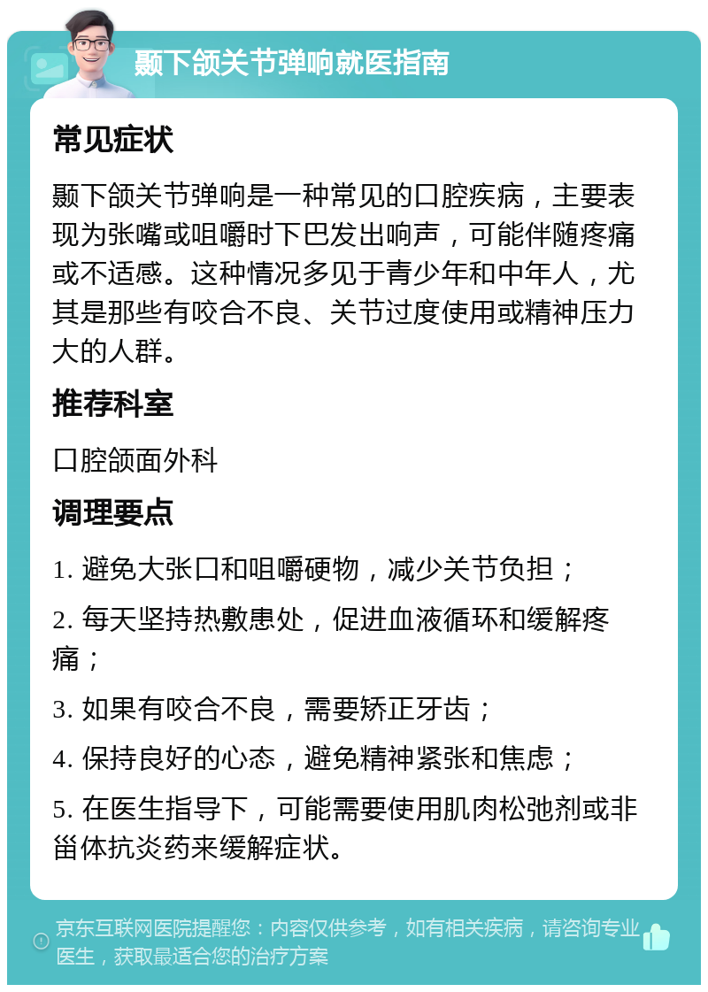 颞下颌关节弹响就医指南 常见症状 颞下颌关节弹响是一种常见的口腔疾病，主要表现为张嘴或咀嚼时下巴发出响声，可能伴随疼痛或不适感。这种情况多见于青少年和中年人，尤其是那些有咬合不良、关节过度使用或精神压力大的人群。 推荐科室 口腔颌面外科 调理要点 1. 避免大张口和咀嚼硬物，减少关节负担； 2. 每天坚持热敷患处，促进血液循环和缓解疼痛； 3. 如果有咬合不良，需要矫正牙齿； 4. 保持良好的心态，避免精神紧张和焦虑； 5. 在医生指导下，可能需要使用肌肉松弛剂或非甾体抗炎药来缓解症状。