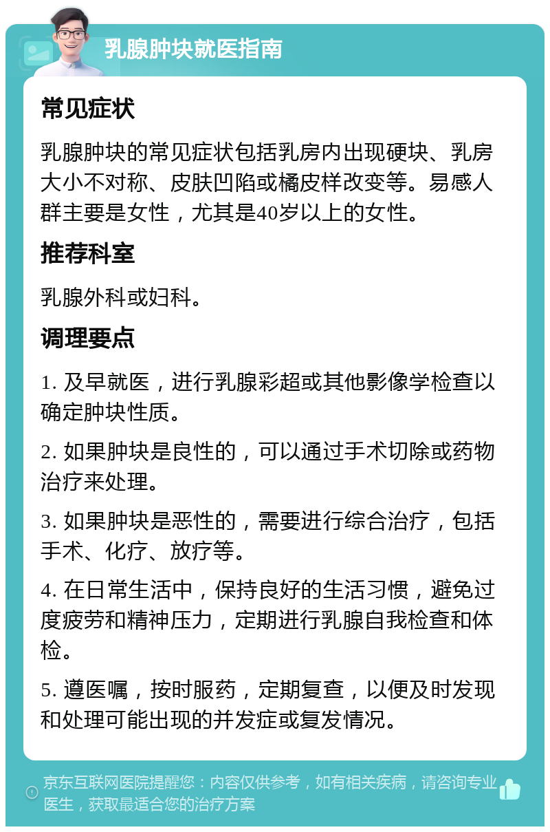 乳腺肿块就医指南 常见症状 乳腺肿块的常见症状包括乳房内出现硬块、乳房大小不对称、皮肤凹陷或橘皮样改变等。易感人群主要是女性，尤其是40岁以上的女性。 推荐科室 乳腺外科或妇科。 调理要点 1. 及早就医，进行乳腺彩超或其他影像学检查以确定肿块性质。 2. 如果肿块是良性的，可以通过手术切除或药物治疗来处理。 3. 如果肿块是恶性的，需要进行综合治疗，包括手术、化疗、放疗等。 4. 在日常生活中，保持良好的生活习惯，避免过度疲劳和精神压力，定期进行乳腺自我检查和体检。 5. 遵医嘱，按时服药，定期复查，以便及时发现和处理可能出现的并发症或复发情况。