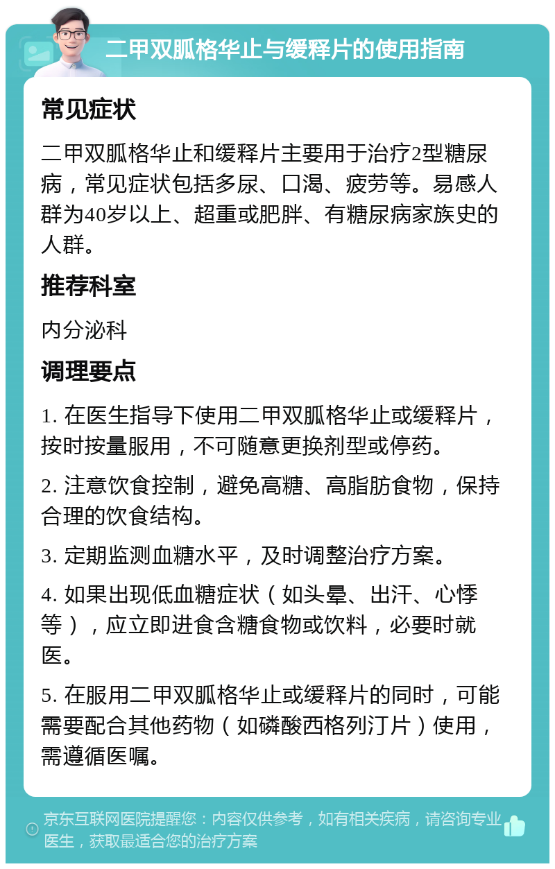 二甲双胍格华止与缓释片的使用指南 常见症状 二甲双胍格华止和缓释片主要用于治疗2型糖尿病，常见症状包括多尿、口渴、疲劳等。易感人群为40岁以上、超重或肥胖、有糖尿病家族史的人群。 推荐科室 内分泌科 调理要点 1. 在医生指导下使用二甲双胍格华止或缓释片，按时按量服用，不可随意更换剂型或停药。 2. 注意饮食控制，避免高糖、高脂肪食物，保持合理的饮食结构。 3. 定期监测血糖水平，及时调整治疗方案。 4. 如果出现低血糖症状（如头晕、出汗、心悸等），应立即进食含糖食物或饮料，必要时就医。 5. 在服用二甲双胍格华止或缓释片的同时，可能需要配合其他药物（如磷酸西格列汀片）使用，需遵循医嘱。