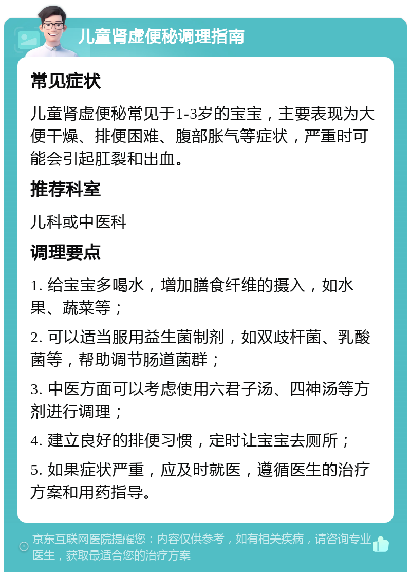 儿童肾虚便秘调理指南 常见症状 儿童肾虚便秘常见于1-3岁的宝宝，主要表现为大便干燥、排便困难、腹部胀气等症状，严重时可能会引起肛裂和出血。 推荐科室 儿科或中医科 调理要点 1. 给宝宝多喝水，增加膳食纤维的摄入，如水果、蔬菜等； 2. 可以适当服用益生菌制剂，如双歧杆菌、乳酸菌等，帮助调节肠道菌群； 3. 中医方面可以考虑使用六君子汤、四神汤等方剂进行调理； 4. 建立良好的排便习惯，定时让宝宝去厕所； 5. 如果症状严重，应及时就医，遵循医生的治疗方案和用药指导。