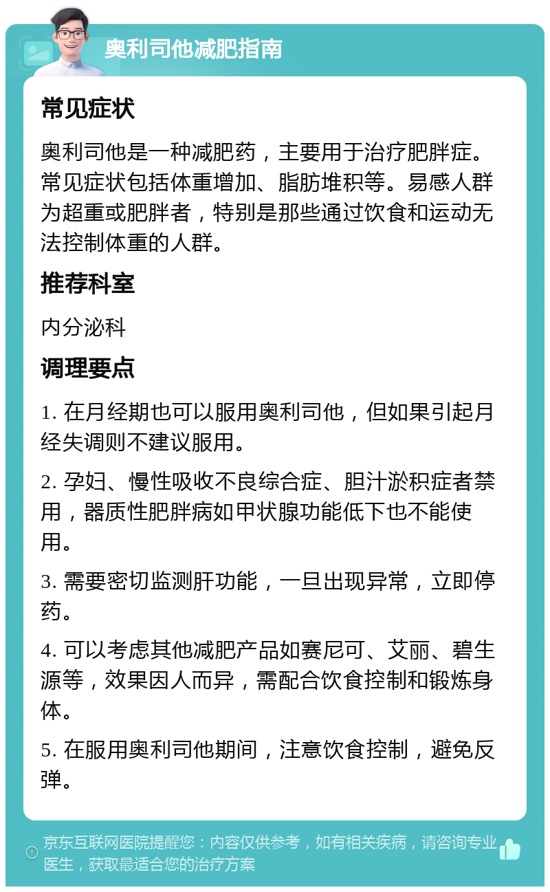 奥利司他减肥指南 常见症状 奥利司他是一种减肥药，主要用于治疗肥胖症。常见症状包括体重增加、脂肪堆积等。易感人群为超重或肥胖者，特别是那些通过饮食和运动无法控制体重的人群。 推荐科室 内分泌科 调理要点 1. 在月经期也可以服用奥利司他，但如果引起月经失调则不建议服用。 2. 孕妇、慢性吸收不良综合症、胆汁淤积症者禁用，器质性肥胖病如甲状腺功能低下也不能使用。 3. 需要密切监测肝功能，一旦出现异常，立即停药。 4. 可以考虑其他减肥产品如赛尼可、艾丽、碧生源等，效果因人而异，需配合饮食控制和锻炼身体。 5. 在服用奥利司他期间，注意饮食控制，避免反弹。