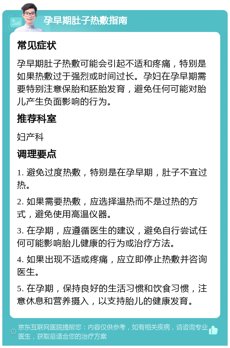 孕早期肚子热敷指南 常见症状 孕早期肚子热敷可能会引起不适和疼痛，特别是如果热敷过于强烈或时间过长。孕妇在孕早期需要特别注意保胎和胚胎发育，避免任何可能对胎儿产生负面影响的行为。 推荐科室 妇产科 调理要点 1. 避免过度热敷，特别是在孕早期，肚子不宜过热。 2. 如果需要热敷，应选择温热而不是过热的方式，避免使用高温仪器。 3. 在孕期，应遵循医生的建议，避免自行尝试任何可能影响胎儿健康的行为或治疗方法。 4. 如果出现不适或疼痛，应立即停止热敷并咨询医生。 5. 在孕期，保持良好的生活习惯和饮食习惯，注意休息和营养摄入，以支持胎儿的健康发育。