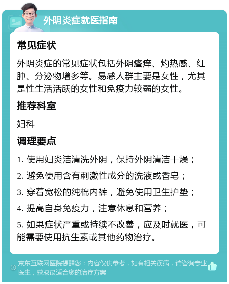 外阴炎症就医指南 常见症状 外阴炎症的常见症状包括外阴瘙痒、灼热感、红肿、分泌物增多等。易感人群主要是女性，尤其是性生活活跃的女性和免疫力较弱的女性。 推荐科室 妇科 调理要点 1. 使用妇炎洁清洗外阴，保持外阴清洁干燥； 2. 避免使用含有刺激性成分的洗液或香皂； 3. 穿着宽松的纯棉内裤，避免使用卫生护垫； 4. 提高自身免疫力，注意休息和营养； 5. 如果症状严重或持续不改善，应及时就医，可能需要使用抗生素或其他药物治疗。