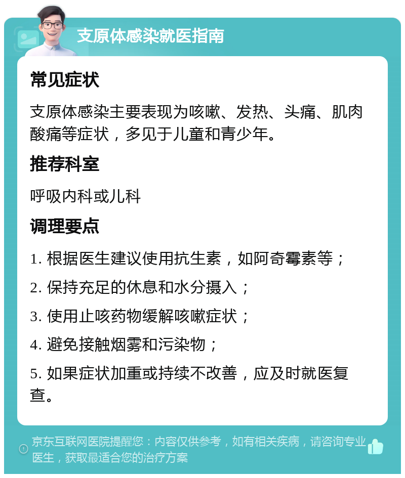 支原体感染就医指南 常见症状 支原体感染主要表现为咳嗽、发热、头痛、肌肉酸痛等症状，多见于儿童和青少年。 推荐科室 呼吸内科或儿科 调理要点 1. 根据医生建议使用抗生素，如阿奇霉素等； 2. 保持充足的休息和水分摄入； 3. 使用止咳药物缓解咳嗽症状； 4. 避免接触烟雾和污染物； 5. 如果症状加重或持续不改善，应及时就医复查。