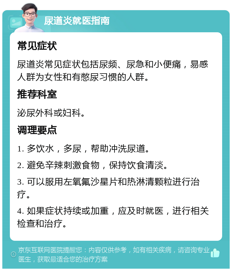 尿道炎就医指南 常见症状 尿道炎常见症状包括尿频、尿急和小便痛，易感人群为女性和有憋尿习惯的人群。 推荐科室 泌尿外科或妇科。 调理要点 1. 多饮水，多尿，帮助冲洗尿道。 2. 避免辛辣刺激食物，保持饮食清淡。 3. 可以服用左氧氟沙星片和热淋清颗粒进行治疗。 4. 如果症状持续或加重，应及时就医，进行相关检查和治疗。