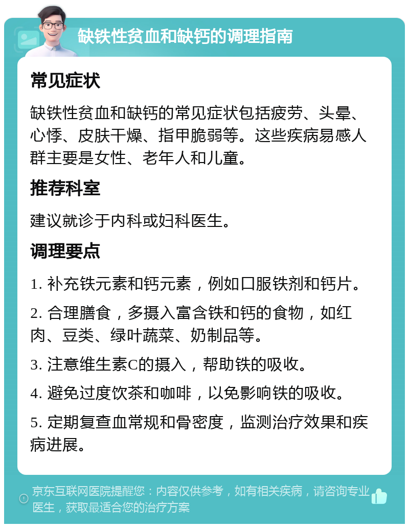 缺铁性贫血和缺钙的调理指南 常见症状 缺铁性贫血和缺钙的常见症状包括疲劳、头晕、心悸、皮肤干燥、指甲脆弱等。这些疾病易感人群主要是女性、老年人和儿童。 推荐科室 建议就诊于内科或妇科医生。 调理要点 1. 补充铁元素和钙元素，例如口服铁剂和钙片。 2. 合理膳食，多摄入富含铁和钙的食物，如红肉、豆类、绿叶蔬菜、奶制品等。 3. 注意维生素C的摄入，帮助铁的吸收。 4. 避免过度饮茶和咖啡，以免影响铁的吸收。 5. 定期复查血常规和骨密度，监测治疗效果和疾病进展。