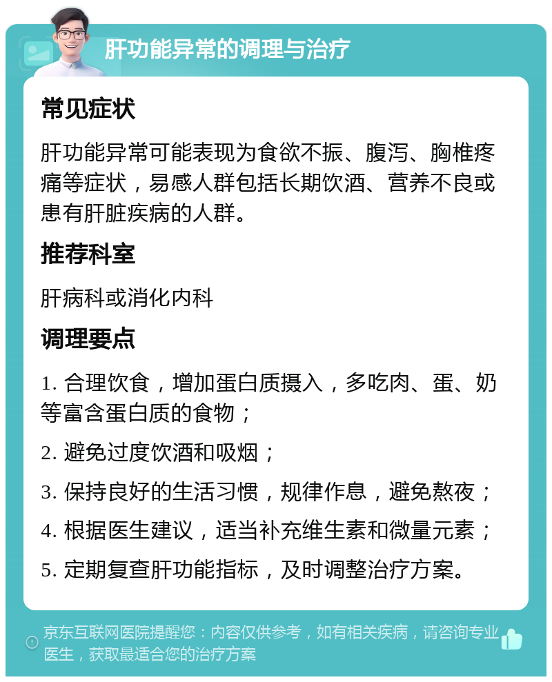 肝功能异常的调理与治疗 常见症状 肝功能异常可能表现为食欲不振、腹泻、胸椎疼痛等症状，易感人群包括长期饮酒、营养不良或患有肝脏疾病的人群。 推荐科室 肝病科或消化内科 调理要点 1. 合理饮食，增加蛋白质摄入，多吃肉、蛋、奶等富含蛋白质的食物； 2. 避免过度饮酒和吸烟； 3. 保持良好的生活习惯，规律作息，避免熬夜； 4. 根据医生建议，适当补充维生素和微量元素； 5. 定期复查肝功能指标，及时调整治疗方案。