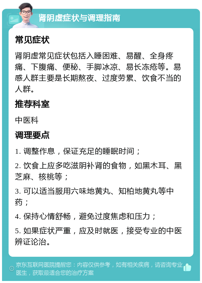 肾阴虚症状与调理指南 常见症状 肾阴虚常见症状包括入睡困难、易醒、全身疼痛、下腹痛、便秘、手脚冰凉、易长冻疮等。易感人群主要是长期熬夜、过度劳累、饮食不当的人群。 推荐科室 中医科 调理要点 1. 调整作息，保证充足的睡眠时间； 2. 饮食上应多吃滋阴补肾的食物，如黑木耳、黑芝麻、核桃等； 3. 可以适当服用六味地黄丸、知柏地黄丸等中药； 4. 保持心情舒畅，避免过度焦虑和压力； 5. 如果症状严重，应及时就医，接受专业的中医辨证论治。