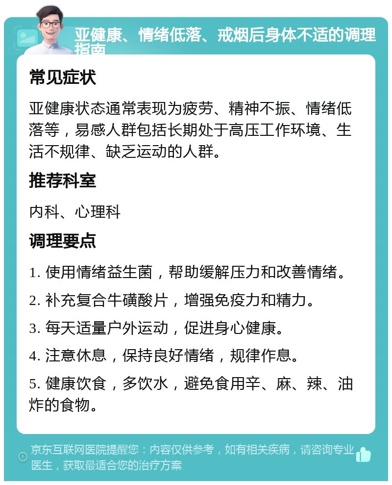 亚健康、情绪低落、戒烟后身体不适的调理指南 常见症状 亚健康状态通常表现为疲劳、精神不振、情绪低落等，易感人群包括长期处于高压工作环境、生活不规律、缺乏运动的人群。 推荐科室 内科、心理科 调理要点 1. 使用情绪益生菌，帮助缓解压力和改善情绪。 2. 补充复合牛磺酸片，增强免疫力和精力。 3. 每天适量户外运动，促进身心健康。 4. 注意休息，保持良好情绪，规律作息。 5. 健康饮食，多饮水，避免食用辛、麻、辣、油炸的食物。