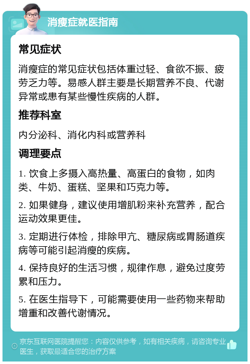 消瘦症就医指南 常见症状 消瘦症的常见症状包括体重过轻、食欲不振、疲劳乏力等。易感人群主要是长期营养不良、代谢异常或患有某些慢性疾病的人群。 推荐科室 内分泌科、消化内科或营养科 调理要点 1. 饮食上多摄入高热量、高蛋白的食物，如肉类、牛奶、蛋糕、坚果和巧克力等。 2. 如果健身，建议使用增肌粉来补充营养，配合运动效果更佳。 3. 定期进行体检，排除甲亢、糖尿病或胃肠道疾病等可能引起消瘦的疾病。 4. 保持良好的生活习惯，规律作息，避免过度劳累和压力。 5. 在医生指导下，可能需要使用一些药物来帮助增重和改善代谢情况。