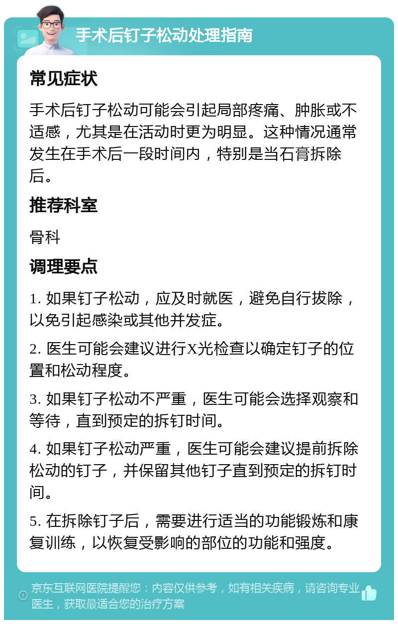 手术后钉子松动处理指南 常见症状 手术后钉子松动可能会引起局部疼痛、肿胀或不适感，尤其是在活动时更为明显。这种情况通常发生在手术后一段时间内，特别是当石膏拆除后。 推荐科室 骨科 调理要点 1. 如果钉子松动，应及时就医，避免自行拔除，以免引起感染或其他并发症。 2. 医生可能会建议进行X光检查以确定钉子的位置和松动程度。 3. 如果钉子松动不严重，医生可能会选择观察和等待，直到预定的拆钉时间。 4. 如果钉子松动严重，医生可能会建议提前拆除松动的钉子，并保留其他钉子直到预定的拆钉时间。 5. 在拆除钉子后，需要进行适当的功能锻炼和康复训练，以恢复受影响的部位的功能和强度。