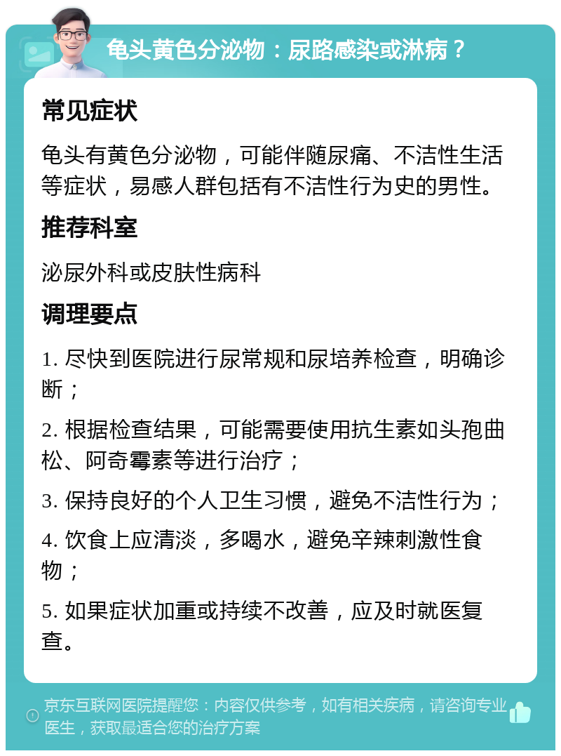 龟头黄色分泌物：尿路感染或淋病？ 常见症状 龟头有黄色分泌物，可能伴随尿痛、不洁性生活等症状，易感人群包括有不洁性行为史的男性。 推荐科室 泌尿外科或皮肤性病科 调理要点 1. 尽快到医院进行尿常规和尿培养检查，明确诊断； 2. 根据检查结果，可能需要使用抗生素如头孢曲松、阿奇霉素等进行治疗； 3. 保持良好的个人卫生习惯，避免不洁性行为； 4. 饮食上应清淡，多喝水，避免辛辣刺激性食物； 5. 如果症状加重或持续不改善，应及时就医复查。