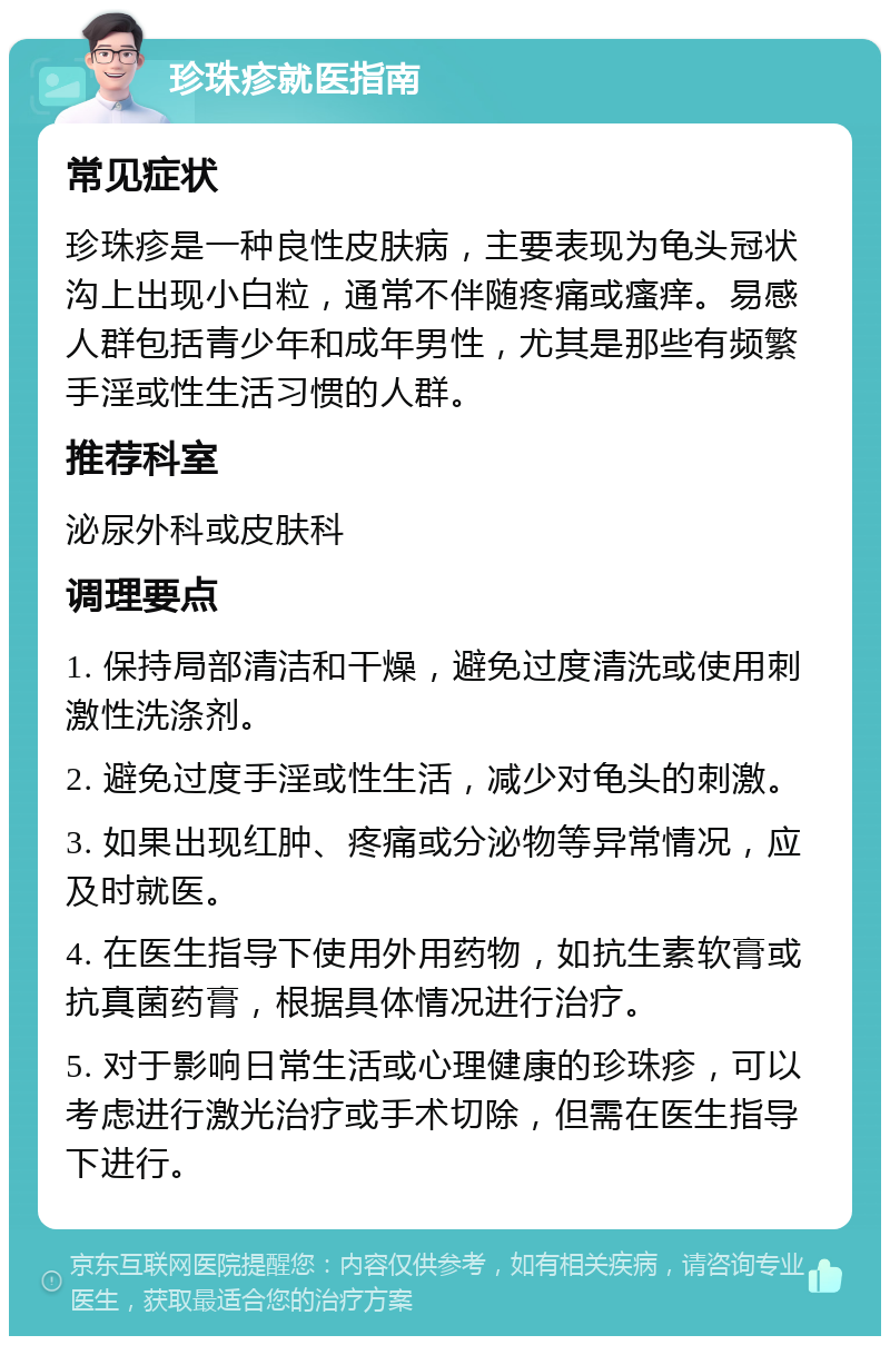 珍珠疹就医指南 常见症状 珍珠疹是一种良性皮肤病，主要表现为龟头冠状沟上出现小白粒，通常不伴随疼痛或瘙痒。易感人群包括青少年和成年男性，尤其是那些有频繁手淫或性生活习惯的人群。 推荐科室 泌尿外科或皮肤科 调理要点 1. 保持局部清洁和干燥，避免过度清洗或使用刺激性洗涤剂。 2. 避免过度手淫或性生活，减少对龟头的刺激。 3. 如果出现红肿、疼痛或分泌物等异常情况，应及时就医。 4. 在医生指导下使用外用药物，如抗生素软膏或抗真菌药膏，根据具体情况进行治疗。 5. 对于影响日常生活或心理健康的珍珠疹，可以考虑进行激光治疗或手术切除，但需在医生指导下进行。