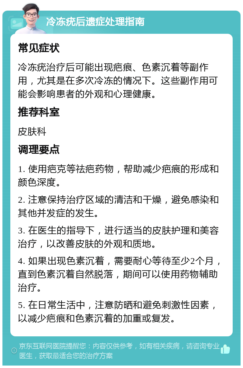 冷冻疣后遗症处理指南 常见症状 冷冻疣治疗后可能出现疤痕、色素沉着等副作用，尤其是在多次冷冻的情况下。这些副作用可能会影响患者的外观和心理健康。 推荐科室 皮肤科 调理要点 1. 使用疤克等祛疤药物，帮助减少疤痕的形成和颜色深度。 2. 注意保持治疗区域的清洁和干燥，避免感染和其他并发症的发生。 3. 在医生的指导下，进行适当的皮肤护理和美容治疗，以改善皮肤的外观和质地。 4. 如果出现色素沉着，需要耐心等待至少2个月，直到色素沉着自然脱落，期间可以使用药物辅助治疗。 5. 在日常生活中，注意防晒和避免刺激性因素，以减少疤痕和色素沉着的加重或复发。