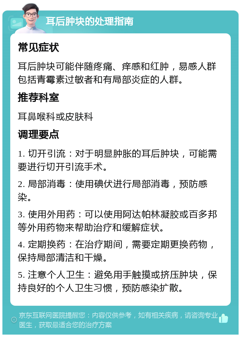 耳后肿块的处理指南 常见症状 耳后肿块可能伴随疼痛、痒感和红肿，易感人群包括青霉素过敏者和有局部炎症的人群。 推荐科室 耳鼻喉科或皮肤科 调理要点 1. 切开引流：对于明显肿胀的耳后肿块，可能需要进行切开引流手术。 2. 局部消毒：使用碘伏进行局部消毒，预防感染。 3. 使用外用药：可以使用阿达帕林凝胶或百多邦等外用药物来帮助治疗和缓解症状。 4. 定期换药：在治疗期间，需要定期更换药物，保持局部清洁和干燥。 5. 注意个人卫生：避免用手触摸或挤压肿块，保持良好的个人卫生习惯，预防感染扩散。