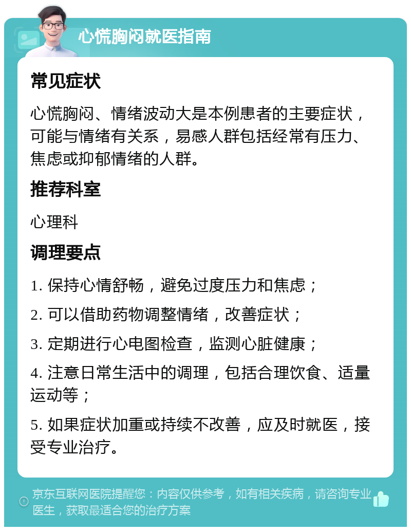 心慌胸闷就医指南 常见症状 心慌胸闷、情绪波动大是本例患者的主要症状，可能与情绪有关系，易感人群包括经常有压力、焦虑或抑郁情绪的人群。 推荐科室 心理科 调理要点 1. 保持心情舒畅，避免过度压力和焦虑； 2. 可以借助药物调整情绪，改善症状； 3. 定期进行心电图检查，监测心脏健康； 4. 注意日常生活中的调理，包括合理饮食、适量运动等； 5. 如果症状加重或持续不改善，应及时就医，接受专业治疗。