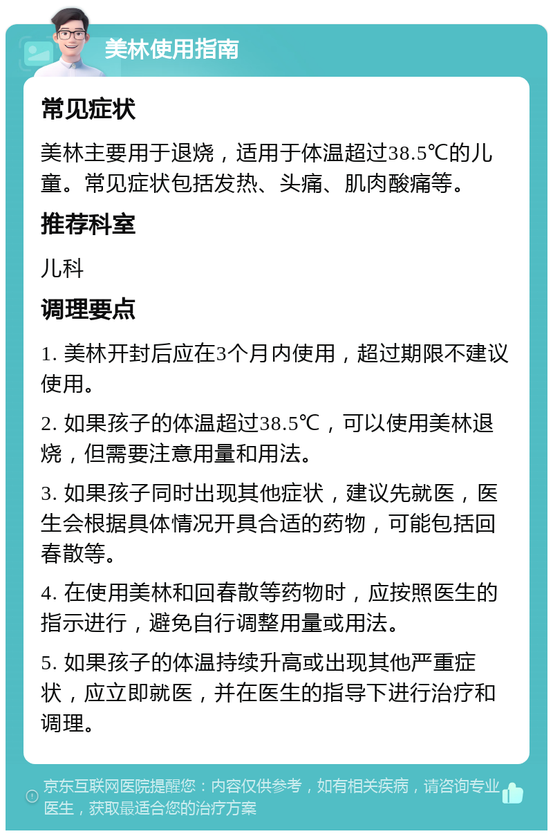 美林使用指南 常见症状 美林主要用于退烧，适用于体温超过38.5℃的儿童。常见症状包括发热、头痛、肌肉酸痛等。 推荐科室 儿科 调理要点 1. 美林开封后应在3个月内使用，超过期限不建议使用。 2. 如果孩子的体温超过38.5℃，可以使用美林退烧，但需要注意用量和用法。 3. 如果孩子同时出现其他症状，建议先就医，医生会根据具体情况开具合适的药物，可能包括回春散等。 4. 在使用美林和回春散等药物时，应按照医生的指示进行，避免自行调整用量或用法。 5. 如果孩子的体温持续升高或出现其他严重症状，应立即就医，并在医生的指导下进行治疗和调理。