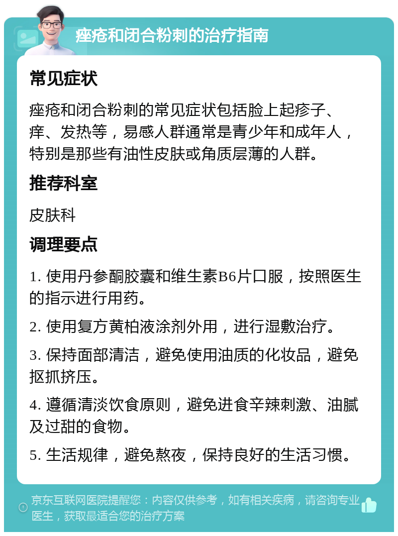 痤疮和闭合粉刺的治疗指南 常见症状 痤疮和闭合粉刺的常见症状包括脸上起疹子、痒、发热等，易感人群通常是青少年和成年人，特别是那些有油性皮肤或角质层薄的人群。 推荐科室 皮肤科 调理要点 1. 使用丹参酮胶囊和维生素B6片口服，按照医生的指示进行用药。 2. 使用复方黄柏液涂剂外用，进行湿敷治疗。 3. 保持面部清洁，避免使用油质的化妆品，避免抠抓挤压。 4. 遵循清淡饮食原则，避免进食辛辣刺激、油腻及过甜的食物。 5. 生活规律，避免熬夜，保持良好的生活习惯。