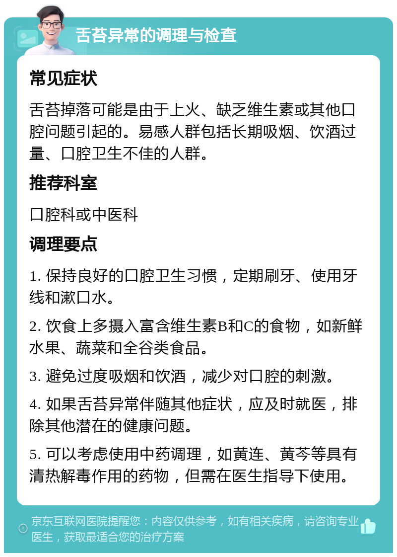 舌苔异常的调理与检查 常见症状 舌苔掉落可能是由于上火、缺乏维生素或其他口腔问题引起的。易感人群包括长期吸烟、饮酒过量、口腔卫生不佳的人群。 推荐科室 口腔科或中医科 调理要点 1. 保持良好的口腔卫生习惯，定期刷牙、使用牙线和漱口水。 2. 饮食上多摄入富含维生素B和C的食物，如新鲜水果、蔬菜和全谷类食品。 3. 避免过度吸烟和饮酒，减少对口腔的刺激。 4. 如果舌苔异常伴随其他症状，应及时就医，排除其他潜在的健康问题。 5. 可以考虑使用中药调理，如黄连、黄芩等具有清热解毒作用的药物，但需在医生指导下使用。