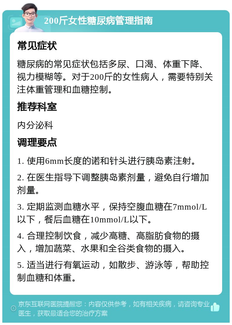 200斤女性糖尿病管理指南 常见症状 糖尿病的常见症状包括多尿、口渴、体重下降、视力模糊等。对于200斤的女性病人，需要特别关注体重管理和血糖控制。 推荐科室 内分泌科 调理要点 1. 使用6mm长度的诺和针头进行胰岛素注射。 2. 在医生指导下调整胰岛素剂量，避免自行增加剂量。 3. 定期监测血糖水平，保持空腹血糖在7mmol/L以下，餐后血糖在10mmol/L以下。 4. 合理控制饮食，减少高糖、高脂肪食物的摄入，增加蔬菜、水果和全谷类食物的摄入。 5. 适当进行有氧运动，如散步、游泳等，帮助控制血糖和体重。