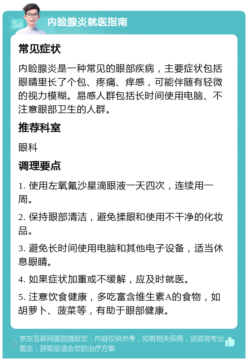 内睑腺炎就医指南 常见症状 内睑腺炎是一种常见的眼部疾病，主要症状包括眼睛里长了个包、疼痛、痒感，可能伴随有轻微的视力模糊。易感人群包括长时间使用电脑、不注意眼部卫生的人群。 推荐科室 眼科 调理要点 1. 使用左氧氟沙星滴眼液一天四次，连续用一周。 2. 保持眼部清洁，避免揉眼和使用不干净的化妆品。 3. 避免长时间使用电脑和其他电子设备，适当休息眼睛。 4. 如果症状加重或不缓解，应及时就医。 5. 注意饮食健康，多吃富含维生素A的食物，如胡萝卜、菠菜等，有助于眼部健康。