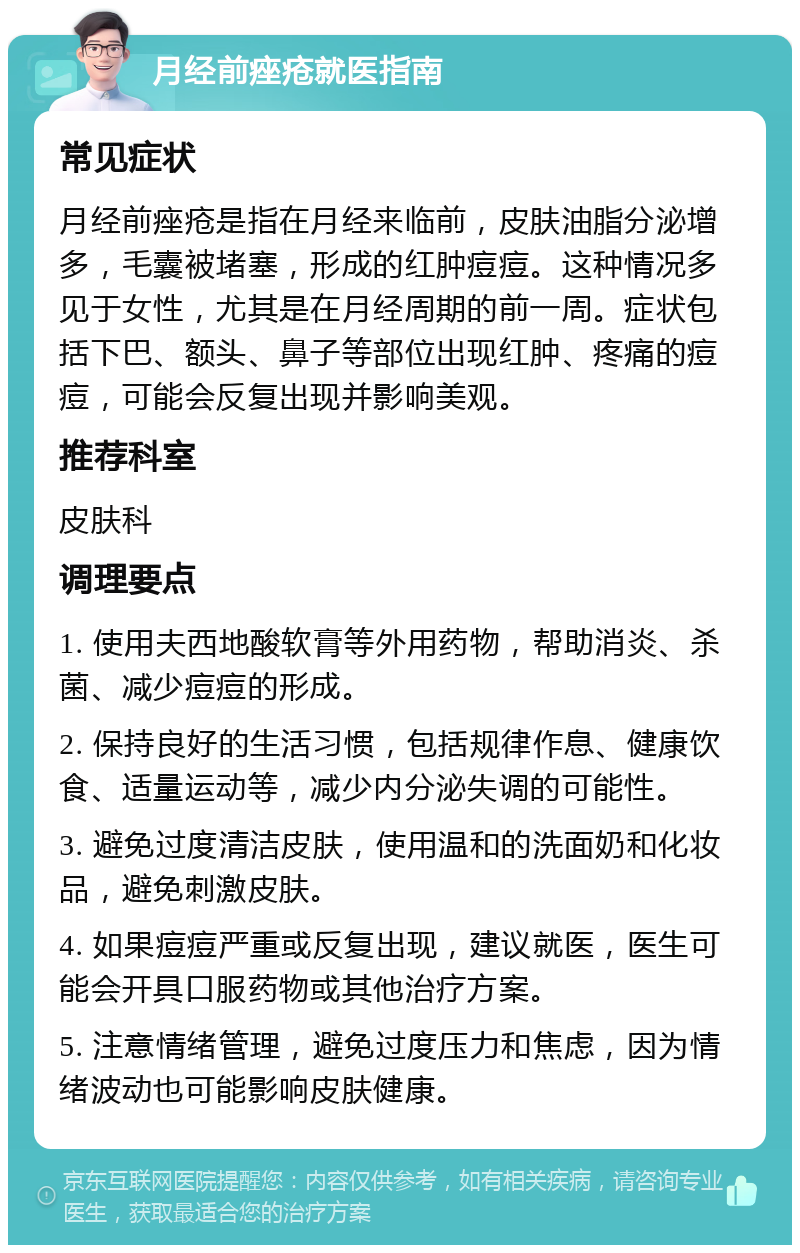 月经前痤疮就医指南 常见症状 月经前痤疮是指在月经来临前，皮肤油脂分泌增多，毛囊被堵塞，形成的红肿痘痘。这种情况多见于女性，尤其是在月经周期的前一周。症状包括下巴、额头、鼻子等部位出现红肿、疼痛的痘痘，可能会反复出现并影响美观。 推荐科室 皮肤科 调理要点 1. 使用夫西地酸软膏等外用药物，帮助消炎、杀菌、减少痘痘的形成。 2. 保持良好的生活习惯，包括规律作息、健康饮食、适量运动等，减少内分泌失调的可能性。 3. 避免过度清洁皮肤，使用温和的洗面奶和化妆品，避免刺激皮肤。 4. 如果痘痘严重或反复出现，建议就医，医生可能会开具口服药物或其他治疗方案。 5. 注意情绪管理，避免过度压力和焦虑，因为情绪波动也可能影响皮肤健康。