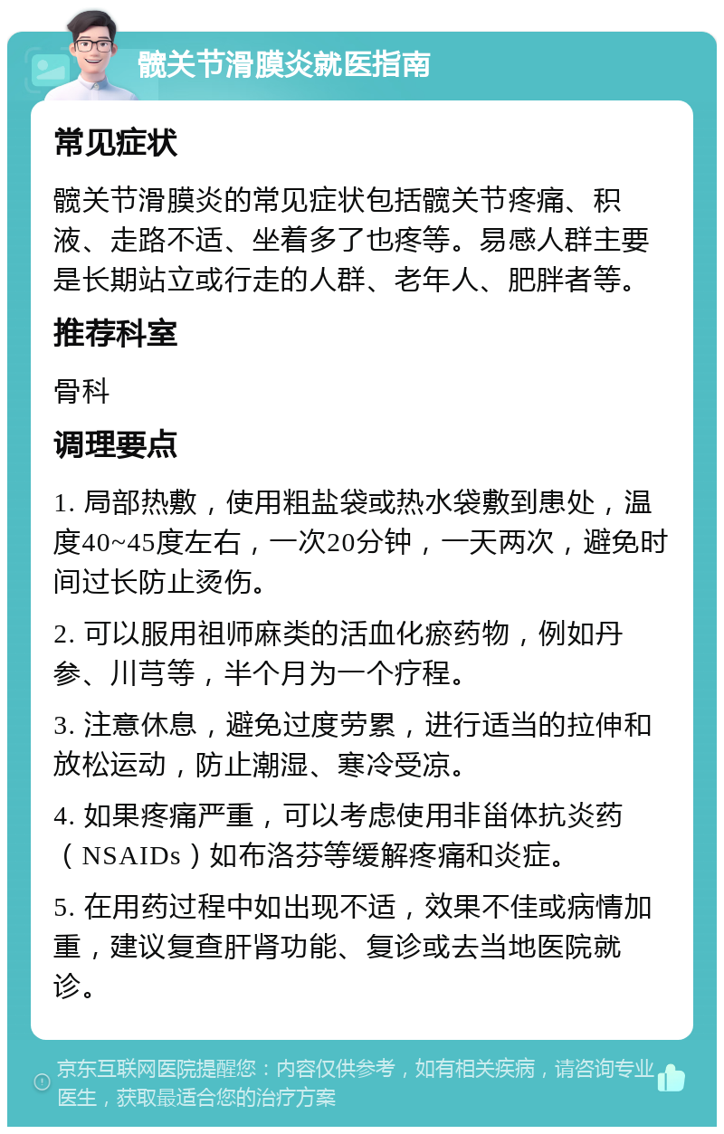 髋关节滑膜炎就医指南 常见症状 髋关节滑膜炎的常见症状包括髋关节疼痛、积液、走路不适、坐着多了也疼等。易感人群主要是长期站立或行走的人群、老年人、肥胖者等。 推荐科室 骨科 调理要点 1. 局部热敷，使用粗盐袋或热水袋敷到患处，温度40~45度左右，一次20分钟，一天两次，避免时间过长防止烫伤。 2. 可以服用祖师麻类的活血化瘀药物，例如丹参、川芎等，半个月为一个疗程。 3. 注意休息，避免过度劳累，进行适当的拉伸和放松运动，防止潮湿、寒冷受凉。 4. 如果疼痛严重，可以考虑使用非甾体抗炎药（NSAIDs）如布洛芬等缓解疼痛和炎症。 5. 在用药过程中如出现不适，效果不佳或病情加重，建议复查肝肾功能、复诊或去当地医院就诊。