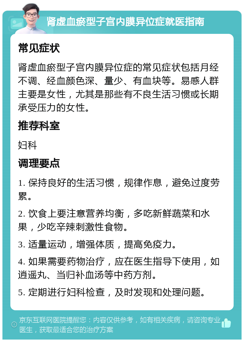 肾虚血瘀型子宫内膜异位症就医指南 常见症状 肾虚血瘀型子宫内膜异位症的常见症状包括月经不调、经血颜色深、量少、有血块等。易感人群主要是女性，尤其是那些有不良生活习惯或长期承受压力的女性。 推荐科室 妇科 调理要点 1. 保持良好的生活习惯，规律作息，避免过度劳累。 2. 饮食上要注意营养均衡，多吃新鲜蔬菜和水果，少吃辛辣刺激性食物。 3. 适量运动，增强体质，提高免疫力。 4. 如果需要药物治疗，应在医生指导下使用，如逍遥丸、当归补血汤等中药方剂。 5. 定期进行妇科检查，及时发现和处理问题。