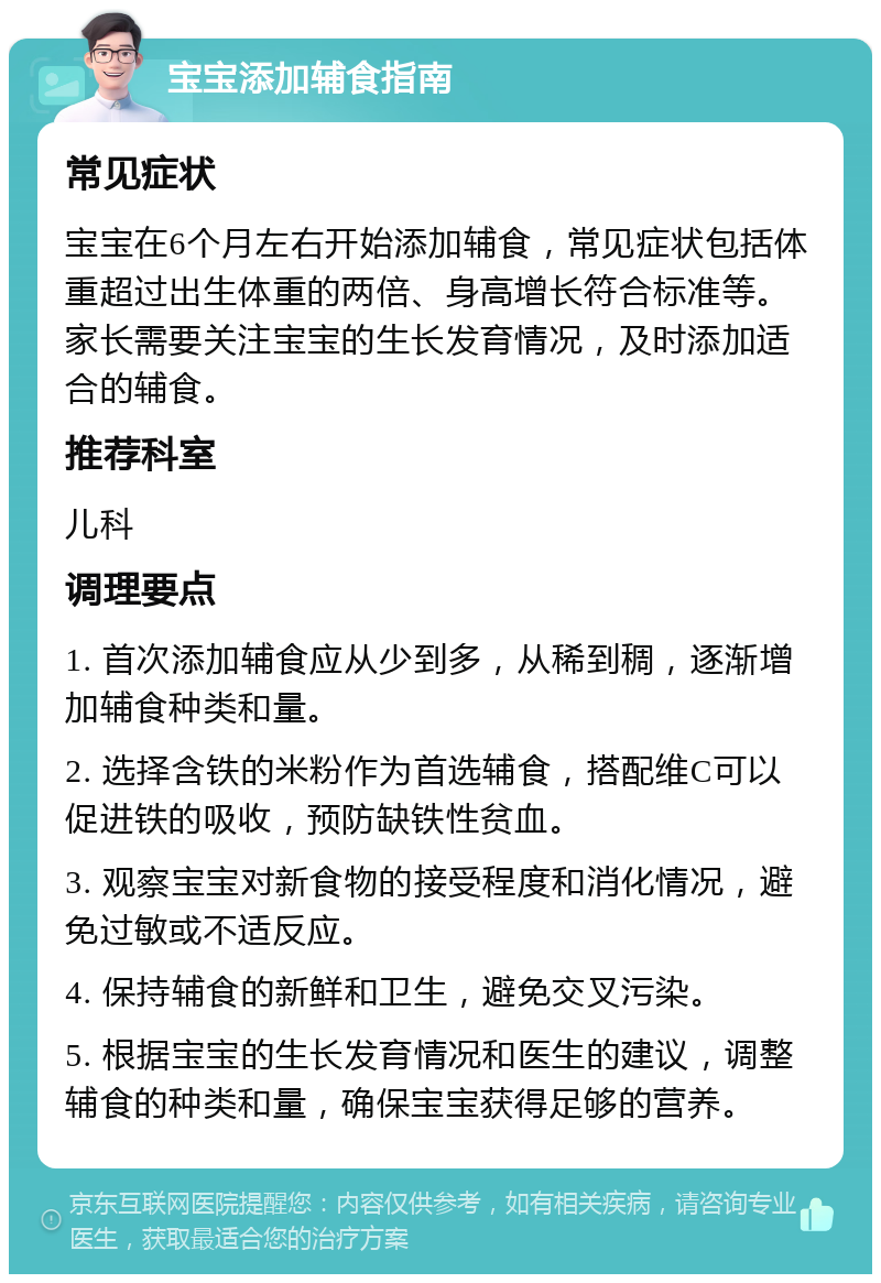 宝宝添加辅食指南 常见症状 宝宝在6个月左右开始添加辅食，常见症状包括体重超过出生体重的两倍、身高增长符合标准等。家长需要关注宝宝的生长发育情况，及时添加适合的辅食。 推荐科室 儿科 调理要点 1. 首次添加辅食应从少到多，从稀到稠，逐渐增加辅食种类和量。 2. 选择含铁的米粉作为首选辅食，搭配维C可以促进铁的吸收，预防缺铁性贫血。 3. 观察宝宝对新食物的接受程度和消化情况，避免过敏或不适反应。 4. 保持辅食的新鲜和卫生，避免交叉污染。 5. 根据宝宝的生长发育情况和医生的建议，调整辅食的种类和量，确保宝宝获得足够的营养。