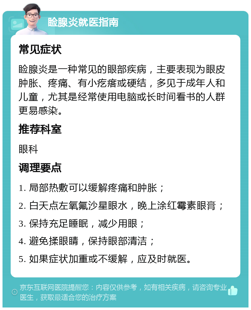 睑腺炎就医指南 常见症状 睑腺炎是一种常见的眼部疾病，主要表现为眼皮肿胀、疼痛、有小疙瘩或硬结，多见于成年人和儿童，尤其是经常使用电脑或长时间看书的人群更易感染。 推荐科室 眼科 调理要点 1. 局部热敷可以缓解疼痛和肿胀； 2. 白天点左氧氟沙星眼水，晚上涂红霉素眼膏； 3. 保持充足睡眠，减少用眼； 4. 避免揉眼睛，保持眼部清洁； 5. 如果症状加重或不缓解，应及时就医。