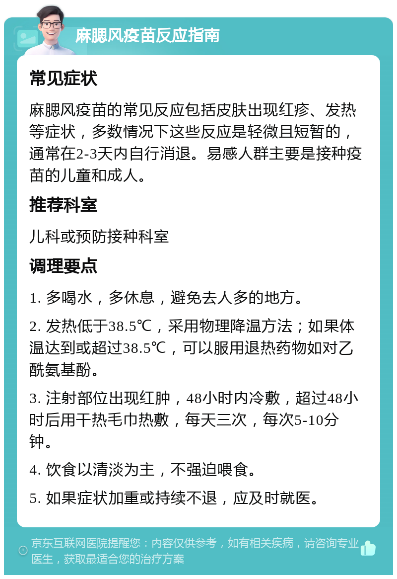 麻腮风疫苗反应指南 常见症状 麻腮风疫苗的常见反应包括皮肤出现红疹、发热等症状，多数情况下这些反应是轻微且短暂的，通常在2-3天内自行消退。易感人群主要是接种疫苗的儿童和成人。 推荐科室 儿科或预防接种科室 调理要点 1. 多喝水，多休息，避免去人多的地方。 2. 发热低于38.5℃，采用物理降温方法；如果体温达到或超过38.5℃，可以服用退热药物如对乙酰氨基酚。 3. 注射部位出现红肿，48小时内冷敷，超过48小时后用干热毛巾热敷，每天三次，每次5-10分钟。 4. 饮食以清淡为主，不强迫喂食。 5. 如果症状加重或持续不退，应及时就医。