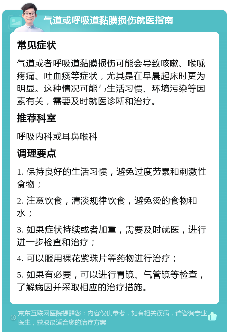 气道或呼吸道黏膜损伤就医指南 常见症状 气道或者呼吸道黏膜损伤可能会导致咳嗽、喉咙疼痛、吐血痰等症状，尤其是在早晨起床时更为明显。这种情况可能与生活习惯、环境污染等因素有关，需要及时就医诊断和治疗。 推荐科室 呼吸内科或耳鼻喉科 调理要点 1. 保持良好的生活习惯，避免过度劳累和刺激性食物； 2. 注意饮食，清淡规律饮食，避免烫的食物和水； 3. 如果症状持续或者加重，需要及时就医，进行进一步检查和治疗； 4. 可以服用裸花紫珠片等药物进行治疗； 5. 如果有必要，可以进行胃镜、气管镜等检查，了解病因并采取相应的治疗措施。