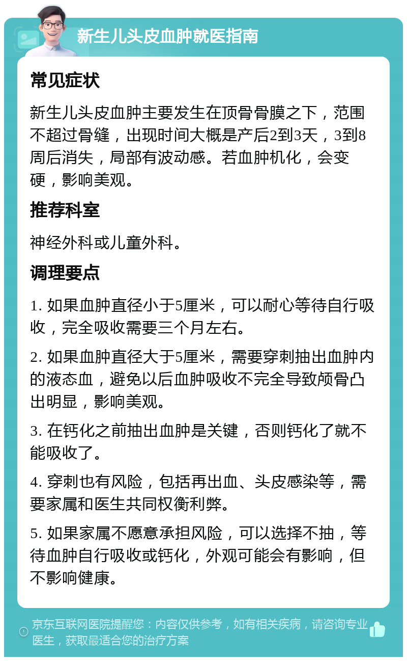 新生儿头皮血肿就医指南 常见症状 新生儿头皮血肿主要发生在顶骨骨膜之下，范围不超过骨缝，出现时间大概是产后2到3天，3到8周后消失，局部有波动感。若血肿机化，会变硬，影响美观。 推荐科室 神经外科或儿童外科。 调理要点 1. 如果血肿直径小于5厘米，可以耐心等待自行吸收，完全吸收需要三个月左右。 2. 如果血肿直径大于5厘米，需要穿刺抽出血肿内的液态血，避免以后血肿吸收不完全导致颅骨凸出明显，影响美观。 3. 在钙化之前抽出血肿是关键，否则钙化了就不能吸收了。 4. 穿刺也有风险，包括再出血、头皮感染等，需要家属和医生共同权衡利弊。 5. 如果家属不愿意承担风险，可以选择不抽，等待血肿自行吸收或钙化，外观可能会有影响，但不影响健康。