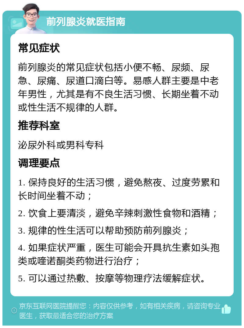 前列腺炎就医指南 常见症状 前列腺炎的常见症状包括小便不畅、尿频、尿急、尿痛、尿道口滴白等。易感人群主要是中老年男性，尤其是有不良生活习惯、长期坐着不动或性生活不规律的人群。 推荐科室 泌尿外科或男科专科 调理要点 1. 保持良好的生活习惯，避免熬夜、过度劳累和长时间坐着不动； 2. 饮食上要清淡，避免辛辣刺激性食物和酒精； 3. 规律的性生活可以帮助预防前列腺炎； 4. 如果症状严重，医生可能会开具抗生素如头孢类或喹诺酮类药物进行治疗； 5. 可以通过热敷、按摩等物理疗法缓解症状。