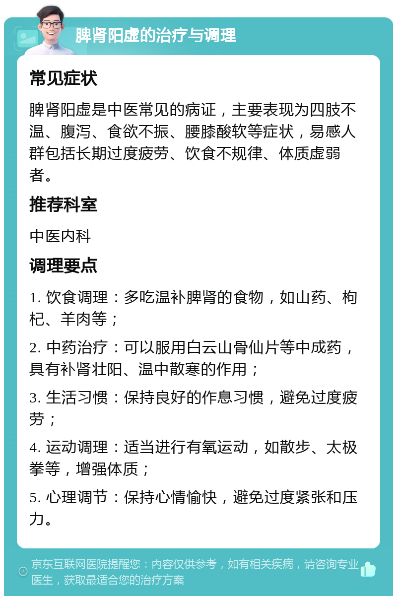 脾肾阳虚的治疗与调理 常见症状 脾肾阳虚是中医常见的病证，主要表现为四肢不温、腹泻、食欲不振、腰膝酸软等症状，易感人群包括长期过度疲劳、饮食不规律、体质虚弱者。 推荐科室 中医内科 调理要点 1. 饮食调理：多吃温补脾肾的食物，如山药、枸杞、羊肉等； 2. 中药治疗：可以服用白云山骨仙片等中成药，具有补肾壮阳、温中散寒的作用； 3. 生活习惯：保持良好的作息习惯，避免过度疲劳； 4. 运动调理：适当进行有氧运动，如散步、太极拳等，增强体质； 5. 心理调节：保持心情愉快，避免过度紧张和压力。