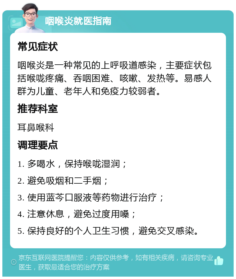 咽喉炎就医指南 常见症状 咽喉炎是一种常见的上呼吸道感染，主要症状包括喉咙疼痛、吞咽困难、咳嗽、发热等。易感人群为儿童、老年人和免疫力较弱者。 推荐科室 耳鼻喉科 调理要点 1. 多喝水，保持喉咙湿润； 2. 避免吸烟和二手烟； 3. 使用蓝芩口服液等药物进行治疗； 4. 注意休息，避免过度用嗓； 5. 保持良好的个人卫生习惯，避免交叉感染。