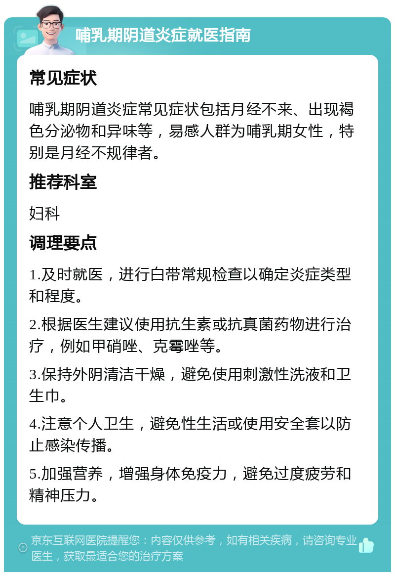 哺乳期阴道炎症就医指南 常见症状 哺乳期阴道炎症常见症状包括月经不来、出现褐色分泌物和异味等，易感人群为哺乳期女性，特别是月经不规律者。 推荐科室 妇科 调理要点 1.及时就医，进行白带常规检查以确定炎症类型和程度。 2.根据医生建议使用抗生素或抗真菌药物进行治疗，例如甲硝唑、克霉唑等。 3.保持外阴清洁干燥，避免使用刺激性洗液和卫生巾。 4.注意个人卫生，避免性生活或使用安全套以防止感染传播。 5.加强营养，增强身体免疫力，避免过度疲劳和精神压力。