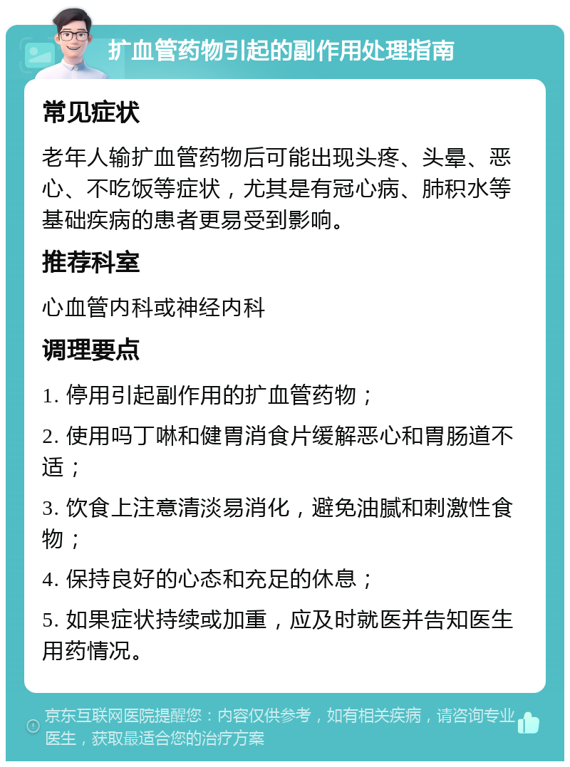 扩血管药物引起的副作用处理指南 常见症状 老年人输扩血管药物后可能出现头疼、头晕、恶心、不吃饭等症状，尤其是有冠心病、肺积水等基础疾病的患者更易受到影响。 推荐科室 心血管内科或神经内科 调理要点 1. 停用引起副作用的扩血管药物； 2. 使用吗丁啉和健胃消食片缓解恶心和胃肠道不适； 3. 饮食上注意清淡易消化，避免油腻和刺激性食物； 4. 保持良好的心态和充足的休息； 5. 如果症状持续或加重，应及时就医并告知医生用药情况。