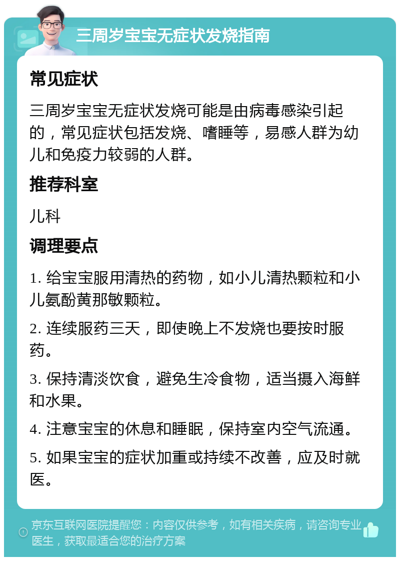 三周岁宝宝无症状发烧指南 常见症状 三周岁宝宝无症状发烧可能是由病毒感染引起的，常见症状包括发烧、嗜睡等，易感人群为幼儿和免疫力较弱的人群。 推荐科室 儿科 调理要点 1. 给宝宝服用清热的药物，如小儿清热颗粒和小儿氨酚黄那敏颗粒。 2. 连续服药三天，即使晚上不发烧也要按时服药。 3. 保持清淡饮食，避免生冷食物，适当摄入海鲜和水果。 4. 注意宝宝的休息和睡眠，保持室内空气流通。 5. 如果宝宝的症状加重或持续不改善，应及时就医。