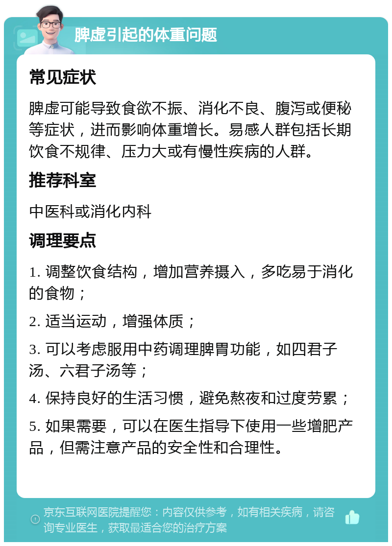 脾虚引起的体重问题 常见症状 脾虚可能导致食欲不振、消化不良、腹泻或便秘等症状，进而影响体重增长。易感人群包括长期饮食不规律、压力大或有慢性疾病的人群。 推荐科室 中医科或消化内科 调理要点 1. 调整饮食结构，增加营养摄入，多吃易于消化的食物； 2. 适当运动，增强体质； 3. 可以考虑服用中药调理脾胃功能，如四君子汤、六君子汤等； 4. 保持良好的生活习惯，避免熬夜和过度劳累； 5. 如果需要，可以在医生指导下使用一些增肥产品，但需注意产品的安全性和合理性。