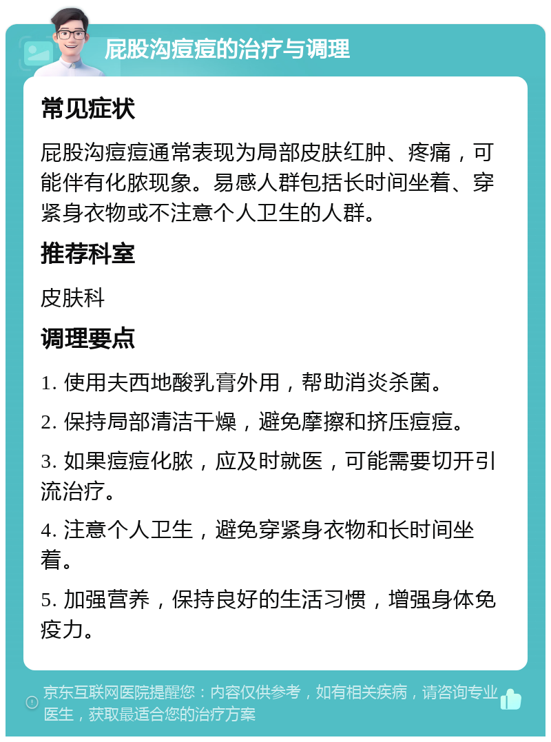 屁股沟痘痘的治疗与调理 常见症状 屁股沟痘痘通常表现为局部皮肤红肿、疼痛，可能伴有化脓现象。易感人群包括长时间坐着、穿紧身衣物或不注意个人卫生的人群。 推荐科室 皮肤科 调理要点 1. 使用夫西地酸乳膏外用，帮助消炎杀菌。 2. 保持局部清洁干燥，避免摩擦和挤压痘痘。 3. 如果痘痘化脓，应及时就医，可能需要切开引流治疗。 4. 注意个人卫生，避免穿紧身衣物和长时间坐着。 5. 加强营养，保持良好的生活习惯，增强身体免疫力。