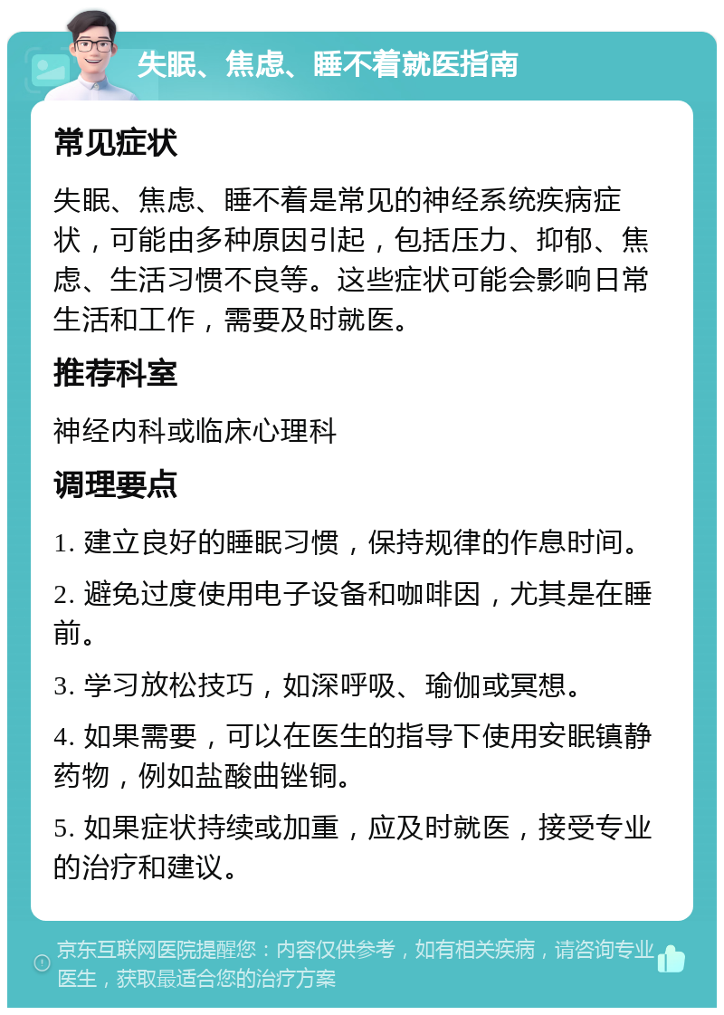 失眠、焦虑、睡不着就医指南 常见症状 失眠、焦虑、睡不着是常见的神经系统疾病症状，可能由多种原因引起，包括压力、抑郁、焦虑、生活习惯不良等。这些症状可能会影响日常生活和工作，需要及时就医。 推荐科室 神经内科或临床心理科 调理要点 1. 建立良好的睡眠习惯，保持规律的作息时间。 2. 避免过度使用电子设备和咖啡因，尤其是在睡前。 3. 学习放松技巧，如深呼吸、瑜伽或冥想。 4. 如果需要，可以在医生的指导下使用安眠镇静药物，例如盐酸曲锉铜。 5. 如果症状持续或加重，应及时就医，接受专业的治疗和建议。