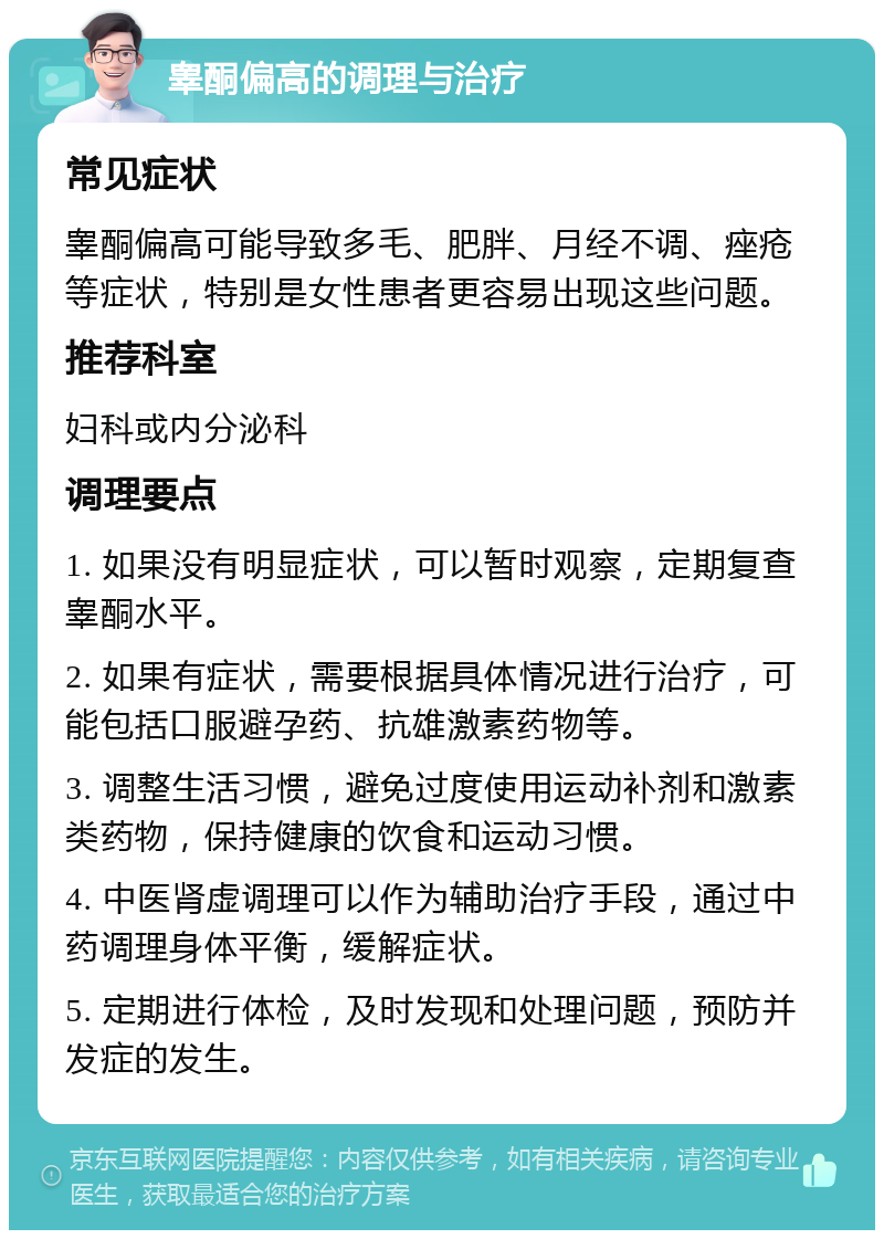 睾酮偏高的调理与治疗 常见症状 睾酮偏高可能导致多毛、肥胖、月经不调、痤疮等症状，特别是女性患者更容易出现这些问题。 推荐科室 妇科或内分泌科 调理要点 1. 如果没有明显症状，可以暂时观察，定期复查睾酮水平。 2. 如果有症状，需要根据具体情况进行治疗，可能包括口服避孕药、抗雄激素药物等。 3. 调整生活习惯，避免过度使用运动补剂和激素类药物，保持健康的饮食和运动习惯。 4. 中医肾虚调理可以作为辅助治疗手段，通过中药调理身体平衡，缓解症状。 5. 定期进行体检，及时发现和处理问题，预防并发症的发生。