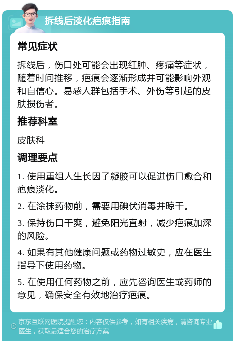 拆线后淡化疤痕指南 常见症状 拆线后，伤口处可能会出现红肿、疼痛等症状，随着时间推移，疤痕会逐渐形成并可能影响外观和自信心。易感人群包括手术、外伤等引起的皮肤损伤者。 推荐科室 皮肤科 调理要点 1. 使用重组人生长因子凝胶可以促进伤口愈合和疤痕淡化。 2. 在涂抹药物前，需要用碘伏消毒并晾干。 3. 保持伤口干爽，避免阳光直射，减少疤痕加深的风险。 4. 如果有其他健康问题或药物过敏史，应在医生指导下使用药物。 5. 在使用任何药物之前，应先咨询医生或药师的意见，确保安全有效地治疗疤痕。