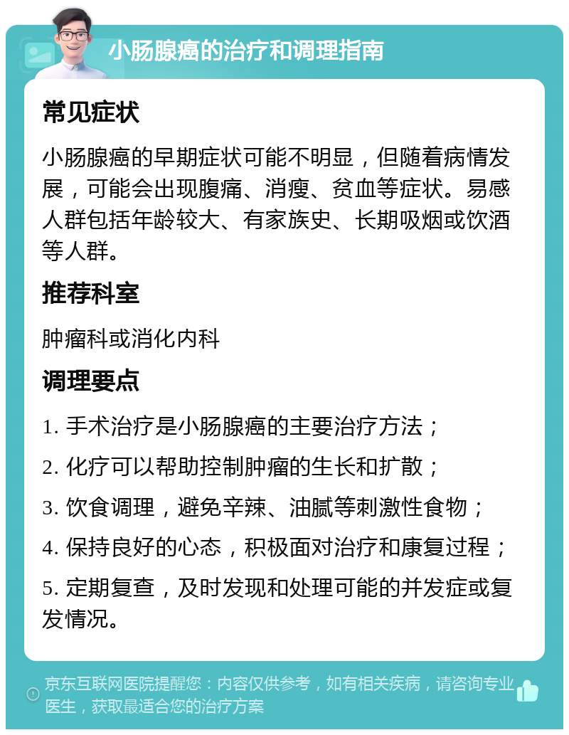 小肠腺癌的治疗和调理指南 常见症状 小肠腺癌的早期症状可能不明显，但随着病情发展，可能会出现腹痛、消瘦、贫血等症状。易感人群包括年龄较大、有家族史、长期吸烟或饮酒等人群。 推荐科室 肿瘤科或消化内科 调理要点 1. 手术治疗是小肠腺癌的主要治疗方法； 2. 化疗可以帮助控制肿瘤的生长和扩散； 3. 饮食调理，避免辛辣、油腻等刺激性食物； 4. 保持良好的心态，积极面对治疗和康复过程； 5. 定期复查，及时发现和处理可能的并发症或复发情况。