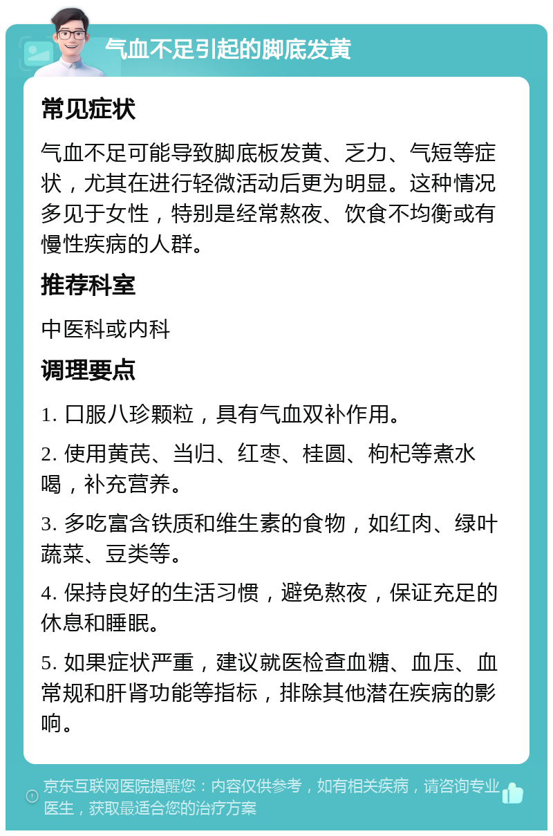 气血不足引起的脚底发黄 常见症状 气血不足可能导致脚底板发黄、乏力、气短等症状，尤其在进行轻微活动后更为明显。这种情况多见于女性，特别是经常熬夜、饮食不均衡或有慢性疾病的人群。 推荐科室 中医科或内科 调理要点 1. 口服八珍颗粒，具有气血双补作用。 2. 使用黄芪、当归、红枣、桂圆、枸杞等煮水喝，补充营养。 3. 多吃富含铁质和维生素的食物，如红肉、绿叶蔬菜、豆类等。 4. 保持良好的生活习惯，避免熬夜，保证充足的休息和睡眠。 5. 如果症状严重，建议就医检查血糖、血压、血常规和肝肾功能等指标，排除其他潜在疾病的影响。