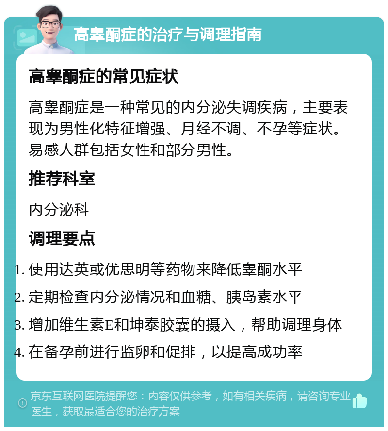 高睾酮症的治疗与调理指南 高睾酮症的常见症状 高睾酮症是一种常见的内分泌失调疾病，主要表现为男性化特征增强、月经不调、不孕等症状。易感人群包括女性和部分男性。 推荐科室 内分泌科 调理要点 使用达英或优思明等药物来降低睾酮水平 定期检查内分泌情况和血糖、胰岛素水平 增加维生素E和坤泰胶囊的摄入，帮助调理身体 在备孕前进行监卵和促排，以提高成功率