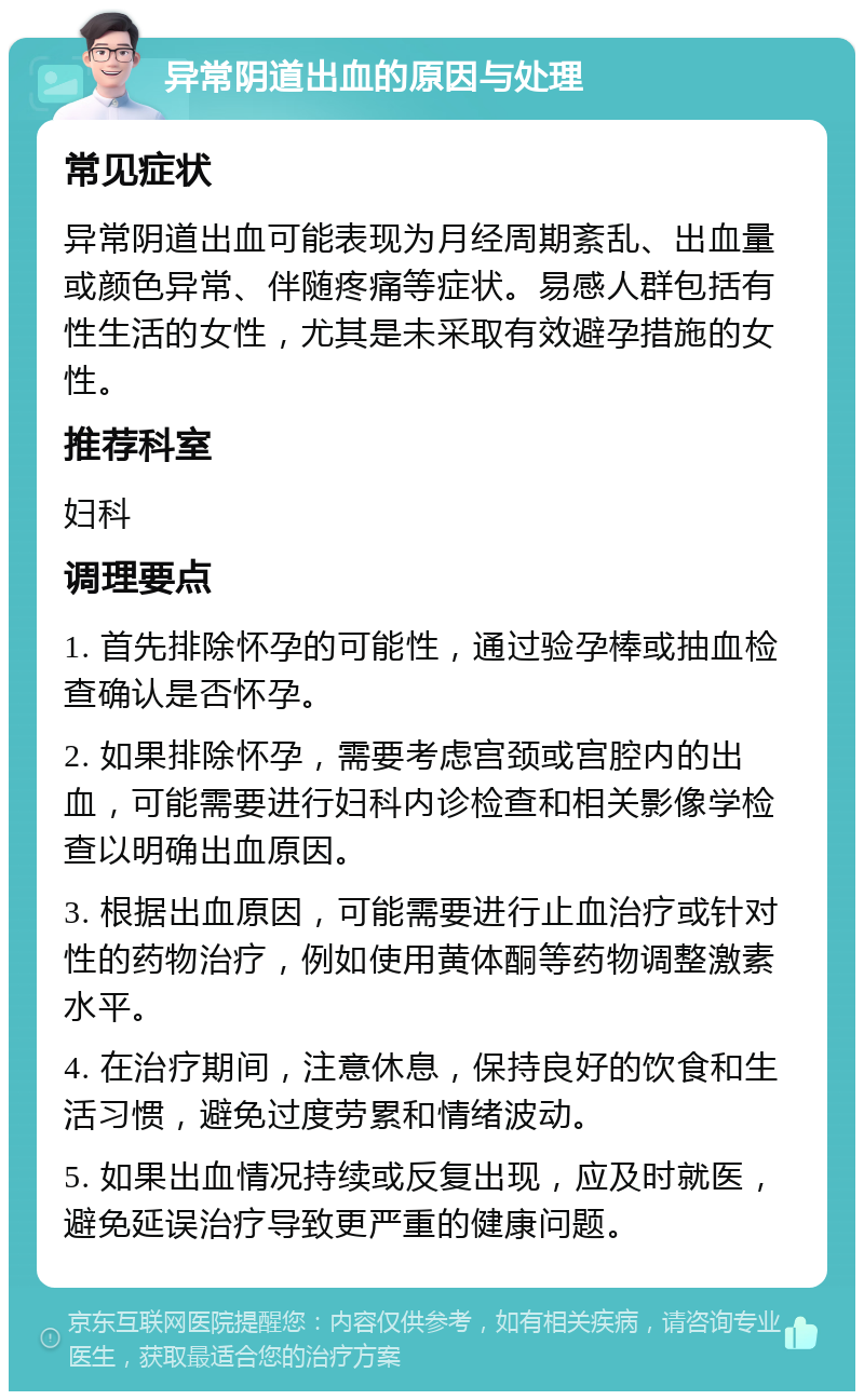 异常阴道出血的原因与处理 常见症状 异常阴道出血可能表现为月经周期紊乱、出血量或颜色异常、伴随疼痛等症状。易感人群包括有性生活的女性，尤其是未采取有效避孕措施的女性。 推荐科室 妇科 调理要点 1. 首先排除怀孕的可能性，通过验孕棒或抽血检查确认是否怀孕。 2. 如果排除怀孕，需要考虑宫颈或宫腔内的出血，可能需要进行妇科内诊检查和相关影像学检查以明确出血原因。 3. 根据出血原因，可能需要进行止血治疗或针对性的药物治疗，例如使用黄体酮等药物调整激素水平。 4. 在治疗期间，注意休息，保持良好的饮食和生活习惯，避免过度劳累和情绪波动。 5. 如果出血情况持续或反复出现，应及时就医，避免延误治疗导致更严重的健康问题。