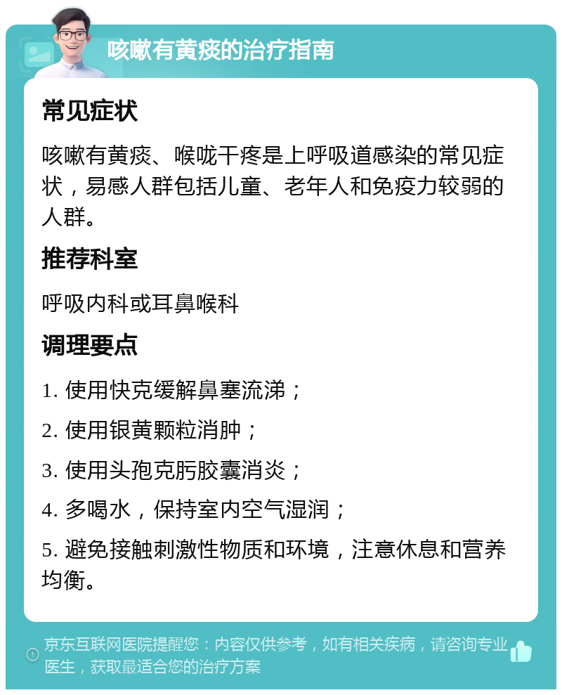 咳嗽有黄痰的治疗指南 常见症状 咳嗽有黄痰、喉咙干疼是上呼吸道感染的常见症状，易感人群包括儿童、老年人和免疫力较弱的人群。 推荐科室 呼吸内科或耳鼻喉科 调理要点 1. 使用快克缓解鼻塞流涕； 2. 使用银黄颗粒消肿； 3. 使用头孢克肟胶囊消炎； 4. 多喝水，保持室内空气湿润； 5. 避免接触刺激性物质和环境，注意休息和营养均衡。