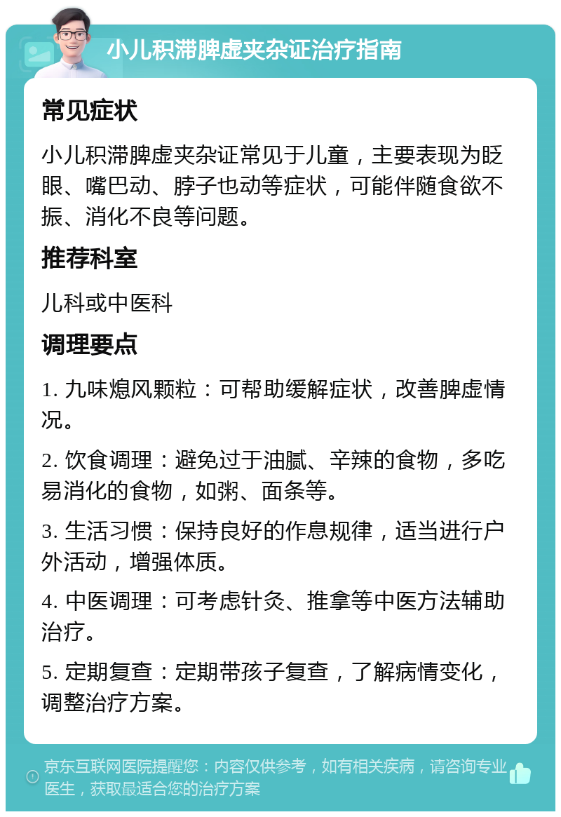 小儿积滞脾虚夹杂证治疗指南 常见症状 小儿积滞脾虚夹杂证常见于儿童，主要表现为眨眼、嘴巴动、脖子也动等症状，可能伴随食欲不振、消化不良等问题。 推荐科室 儿科或中医科 调理要点 1. 九味熄风颗粒：可帮助缓解症状，改善脾虚情况。 2. 饮食调理：避免过于油腻、辛辣的食物，多吃易消化的食物，如粥、面条等。 3. 生活习惯：保持良好的作息规律，适当进行户外活动，增强体质。 4. 中医调理：可考虑针灸、推拿等中医方法辅助治疗。 5. 定期复查：定期带孩子复查，了解病情变化，调整治疗方案。